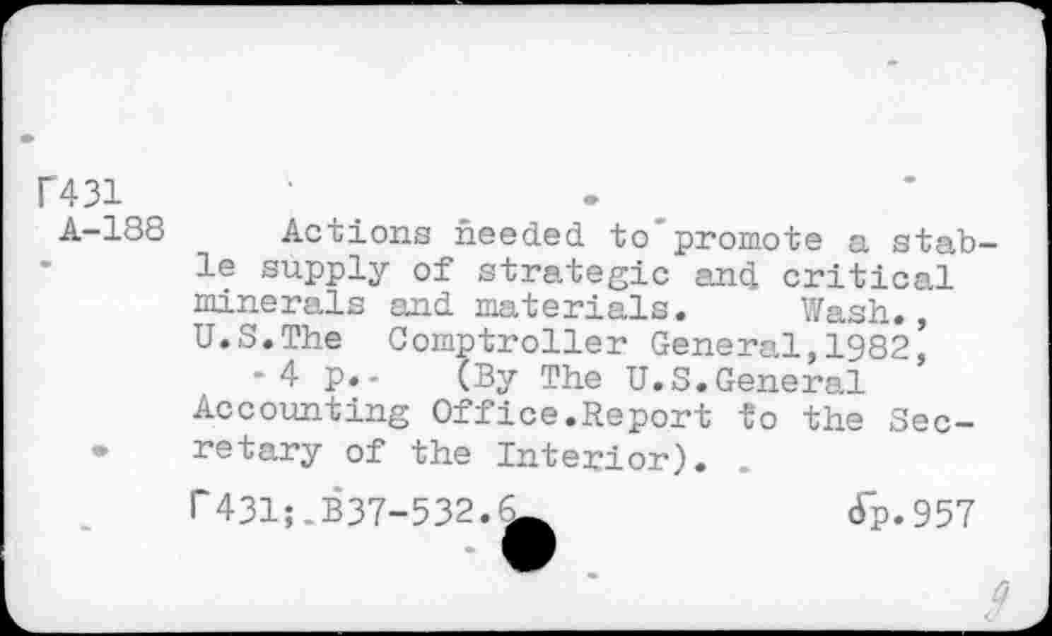 ﻿P431
A-188	Actions needed to'promote a stab-
le supply of strategic and critical minerals and materials. Wash. U.S.The Comptroller General,1982’ •4 p.- (By The U.S.General Accounting Office.Report to the Sec-
• retary of the Interior). .
r431;.B37-532.^	Jp.957